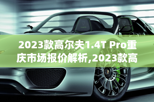 2023款高尔夫1.4T Pro重庆市场报价解析,2023款高尔夫1.4tpro裸车高配啥价,重庆高尔夫汽车报价