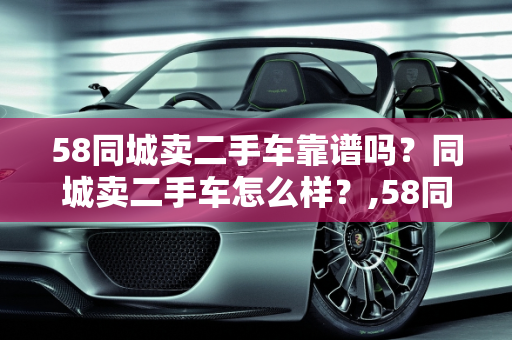 58同城卖二手车靠谱吗？同城卖二手车怎么样？,58同城卖二手车靠谱吗，同城卖二手车怎么样