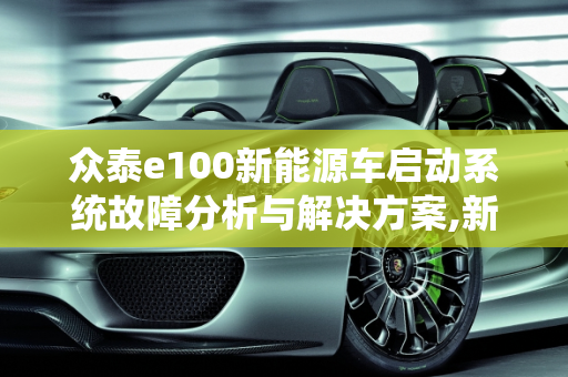 众泰e100新能源车启动系统故障分析与解决方案,新能源众泰e100无法启动，众泰汽车启动系统故障