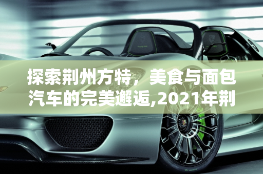 探索荆州方特，美食与面包汽车的完美邂逅,2021年荆州方特带哪些吃的,荆州面包汽车报价大全