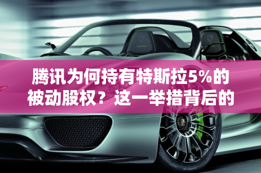 腾讯为何持有特斯拉5%的被动股权？这一举措背后的深远意义,腾讯为什么会持有特斯拉5% 的被动股权？意味着什么