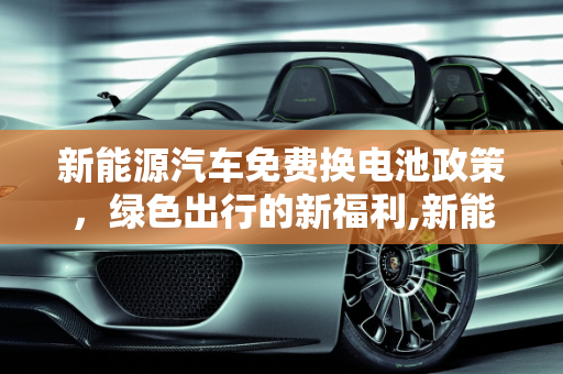 新能源汽车免费换电池政策，绿色出行的新福利,新能源汽车哪些可以免费换电池，新能源免费