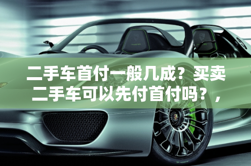 二手车首付一般几成？买卖二手车可以先付首付吗？,二手车首付一般几成，买卖二手车可以先付首付吗