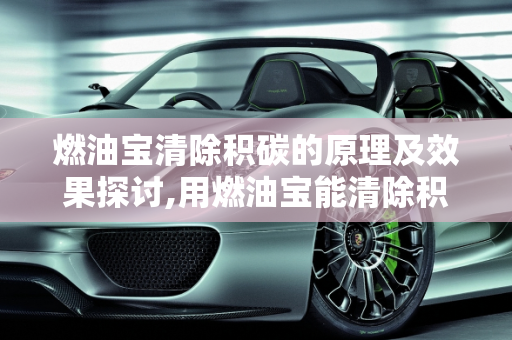 燃油宝清除积碳的原理及效果探讨,用燃油宝能清除积碳的原理是什么？燃油宝真的能清理积碳吗