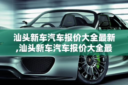 汕头新车汽车报价大全最新,汕头新车汽车报价大全最新