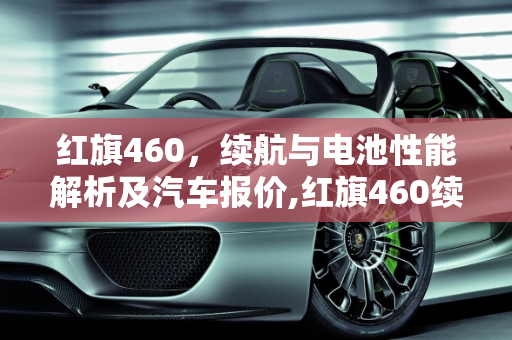 红旗460，续航与电池性能解析及汽车报价,红旗460续航电池多大，红旗460汽车报价