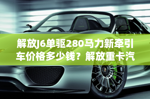 解放J6单驱280马力新牵引车价格多少钱？解放重卡汽车报价大全,解放j6单驱280马力新牵引车价格多少钱，解放重卡汽车报价大全