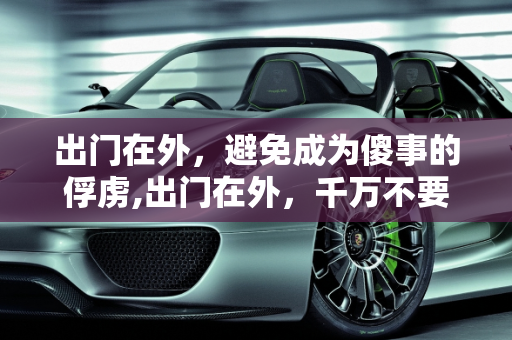 出门在外，避免成为傻事的俘虏,出门在外，千万不要做哪些“傻事”