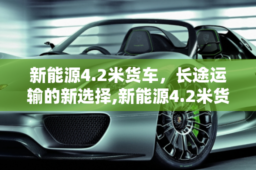 新能源4.2米货车，长途运输的新选择,新能源4.2米货车能跑长途吗