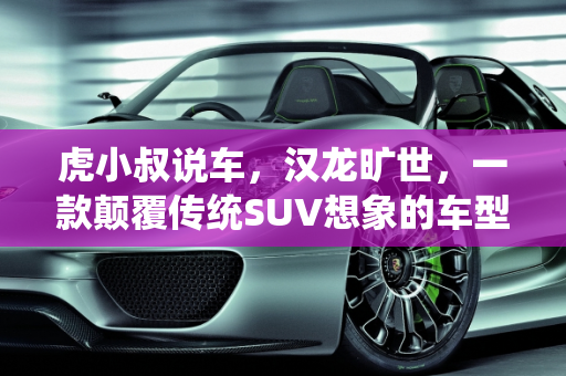 虎小叔说车，汉龙旷世，一款颠覆传统SUV想象的车型,虎小叔说车汉龙旷世是个什么车