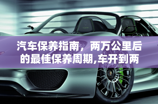 汽车保养指南，两万公里后的最佳保养周期,车开到两万公里以后多久做一次保养最好