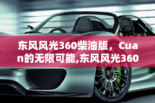 东风风光360柴油版，Cuan的无限可能,东风风光360柴油版有多少个cuan