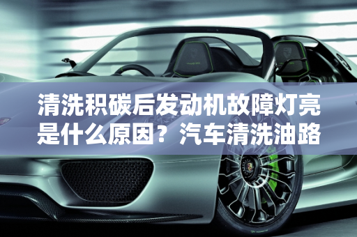清洗积碳后发动机故障灯亮是什么原因？汽车清洗油路后故障灯亮,清洗积碳后发动机故障灯亮是什么原因，汽车清洗油路后故障灯亮