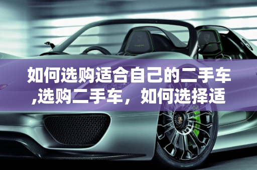 如何选购适合自己的二手车,选购二手车，如何选择适合自己的车型？