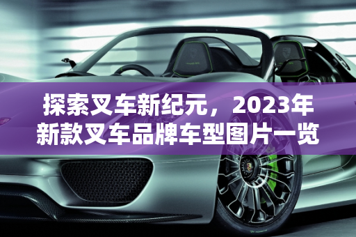 探索叉车新纪元，2023年新款叉车品牌车型图片一览,新款叉车品牌有哪些车型图片