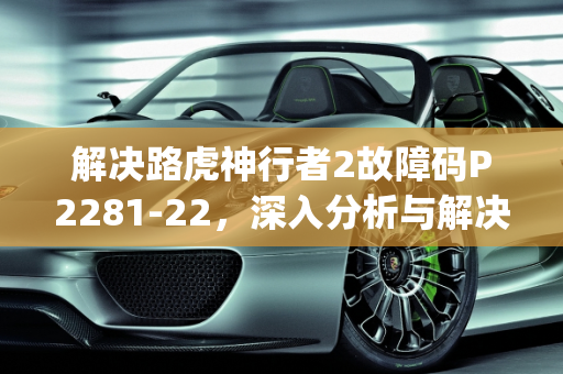 解决路虎神行者2故障码P2281-22，深入分析与解决方案,路虎神行者2故障码p2281-22怎样解决，汽车发动机故障码22