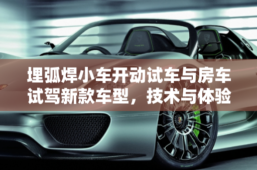 埋弧焊小车开动试车与房车试驾新款车型，技术与体验的双重探索,埋弧焊小车如何开动试车,房车试驾新款车型