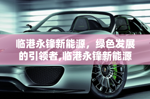 临港永锋新能源，绿色发展的引领者,临港永锋新能源，绿色发展的引领者