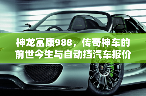 神龙富康988，传奇神车的前世今生与自动挡汽车报价解析,神龙富康988为什么说是神车,富康自动挡汽车报价