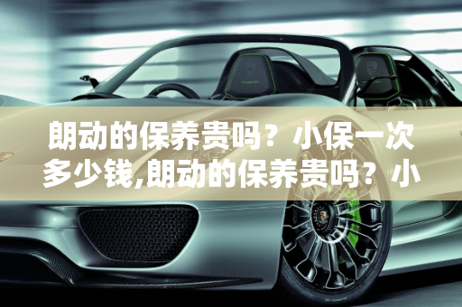 朗动的保养贵吗？小保一次多少钱,朗动的保养贵吗？小保一次多少钱