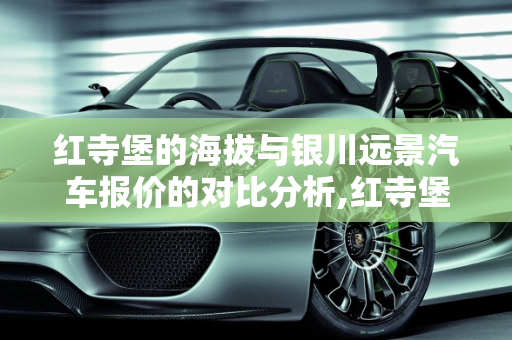 红寺堡的海拔与银川远景汽车报价的对比分析,红寺堡海拔多少,银川远景汽车报价