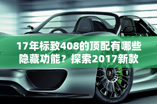 17年标致408的顶配有哪些隐藏功能？探索2017新款车型的隐藏特性,17年标致408的顶配有哪些隐藏，标志2017新款车型