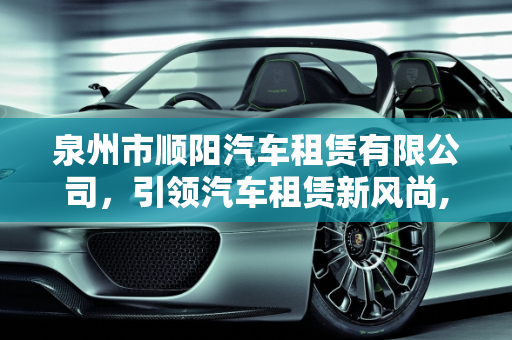 泉州市顺阳汽车租赁有限公司，引领汽车租赁新风尚,泉州市顺阳汽车租赁有限公司介绍