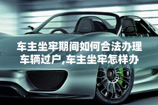 车主坐牢期间如何合法办理车辆过户,车主坐牢怎样办理车辆过户