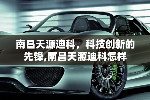 南昌天源迪科，科技创新的先锋,南昌天源迪科怎样