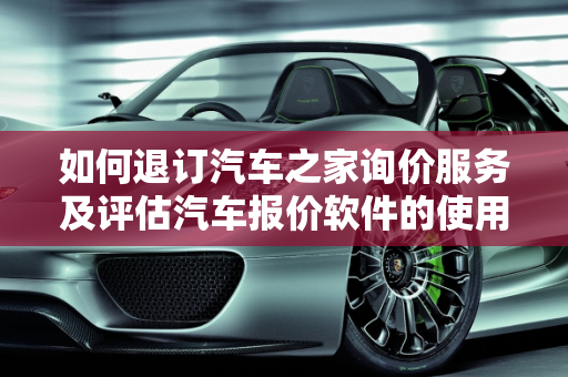 如何退订汽车之家询价服务及评估汽车报价软件的使用,汽车之家询价怎么退订,汽车报价评估软件