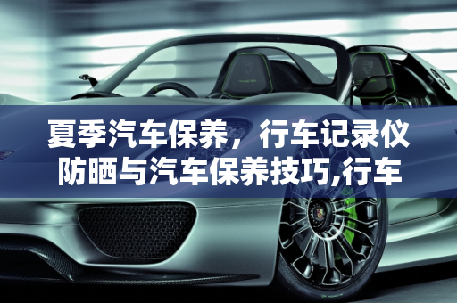 夏季汽车保养，行车记录仪防晒与汽车保养技巧,行车记录仪装在车里大太阳晒会不会坏,汽车太阳下如何保养