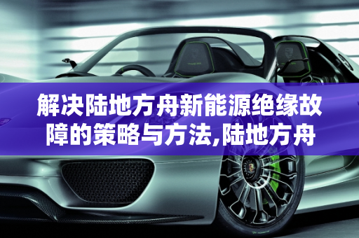 解决陆地方舟新能源绝缘故障的策略与方法,陆地方舟新能源绝缘故障怎么解决，方舟新能源