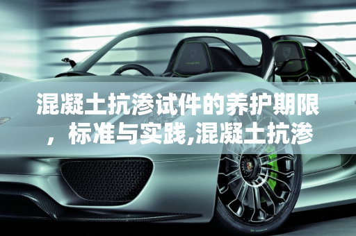 混凝土抗渗试件的养护期限，标准与实践,混凝土抗渗试件:养护期不得少于多少天?不超过多少天