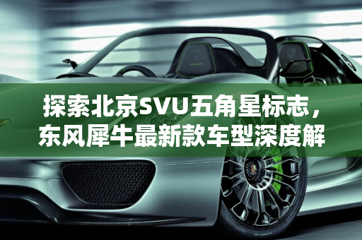 探索北京SVU五角星标志，东风犀牛最新款车型深度解析,一个五角星的北京svu是什么车，东风犀牛最新款车型