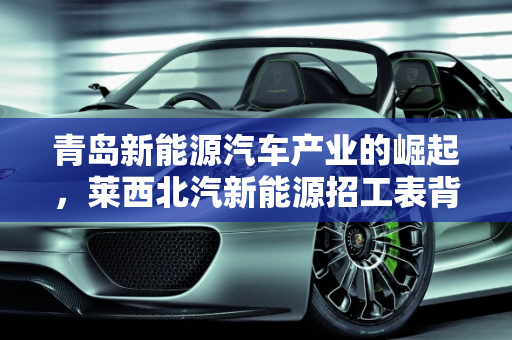 青岛新能源汽车产业的崛起，莱西北汽新能源招工表背后的机遇,青岛生产什么车，莱西北汽新能源招工表