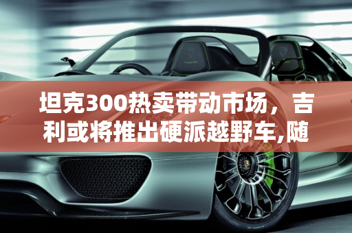 坦克300热卖带动市场，吉利或将推出硬派越野车,随着坦克300的热卖,吉利会不会也跟着推出类似硬派越野车