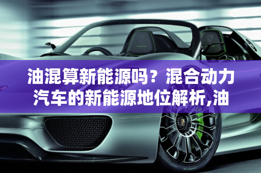 油混算新能源吗？混合动力汽车的新能源地位解析,油混算新能源吗，混合动力算新能源车吗