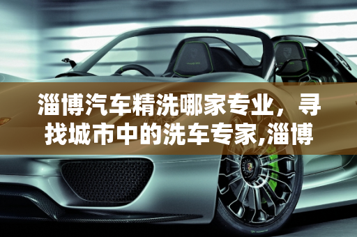 淄博汽车精洗哪家专业，寻找城市中的洗车专家,淄博汽车精洗哪家专业