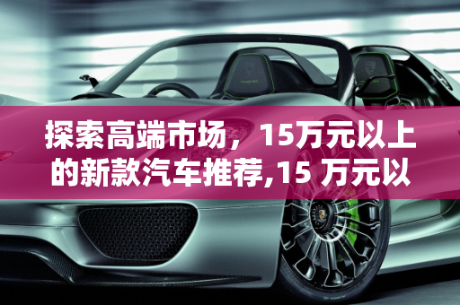 探索高端市场，15万元以上的新款汽车推荐,15 万元以上，这些新款汽车值得你关注！