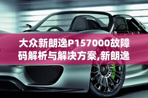 大众新朗逸P157000故障码解析与解决方案,新朗逸打车出现p157000故障码,车子着不了，大众汽车故障代码