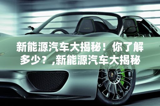 新能源汽车大揭秘！你了解多少？,新能源汽车大揭秘！你了解多少？