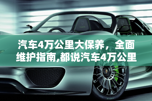 汽车4万公里大保养，全面维护指南,都说汽车4万公里必须大保养，都需要换什么？
