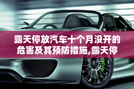 露天停放汽车十个月没开的危害及其预防措施,露天停放汽车十个月没开有什么坏处