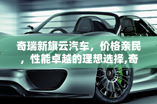 奇瑞新旗云汽车，价格亲民，性能卓越的理想选择,奇瑞新旗云汽车报价多少