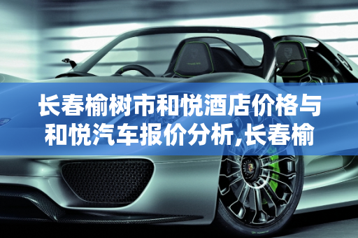 长春榆树市和悦酒店价格与和悦汽车报价分析,长春榆树市和悦酒店价格，和悦汽车报价