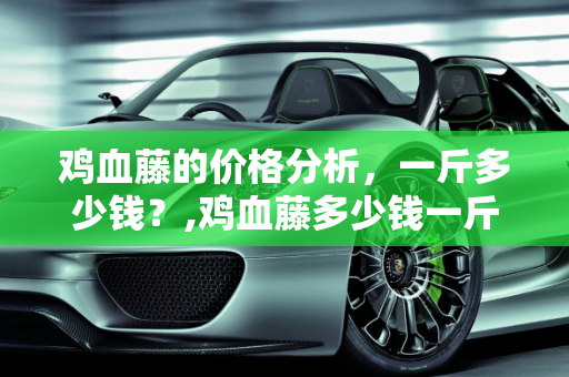 鸡血藤的价格分析，一斤多少钱？,鸡血藤多少钱一斤