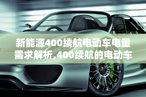 新能源400续航电动车电量需求解析,400续航的电动车需要多少度电,新能源400