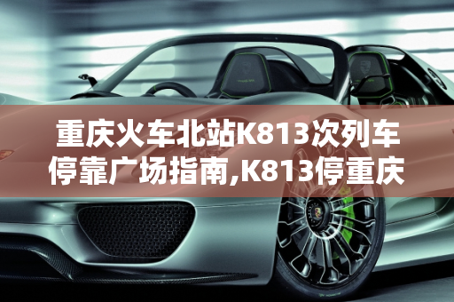 重庆火车北站K813次列车停靠广场指南,K813停重庆火车北站哪个广场