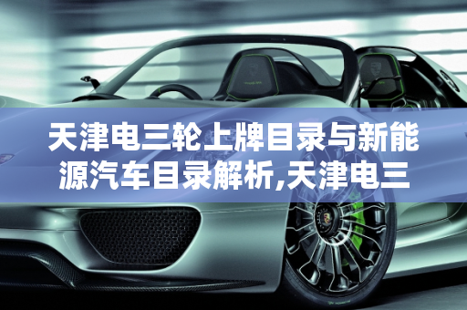 天津电三轮上牌目录与新能源汽车目录解析,天津电三轮上牌目录，天津新能源汽车目录