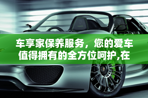车享家保养服务，您的爱车值得拥有的全方位呵护,在车享家做保养好不好